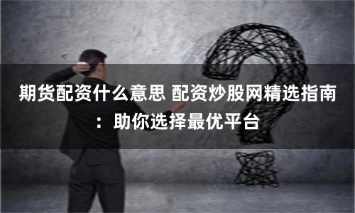 期货配资什么意思 配资炒股网精选指南：助你选择最优平台