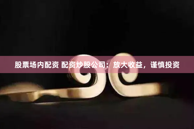 股票场内配资 配资炒股公司：放大收益，谨慎投资