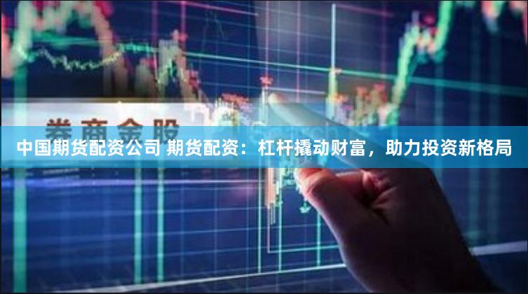 中国期货配资公司 期货配资：杠杆撬动财富，助力投资新格局
