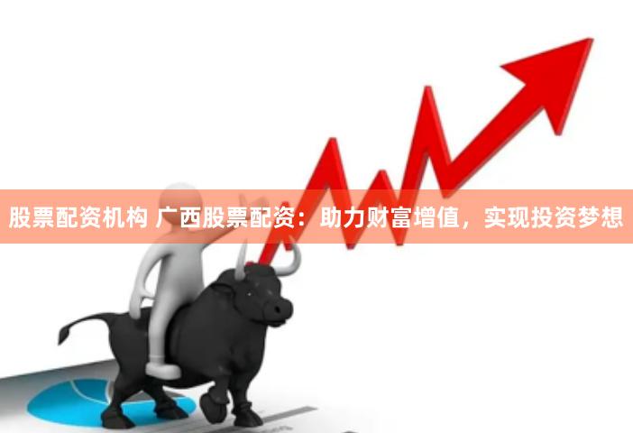 股票配资机构 广西股票配资：助力财富增值，实现投资梦想