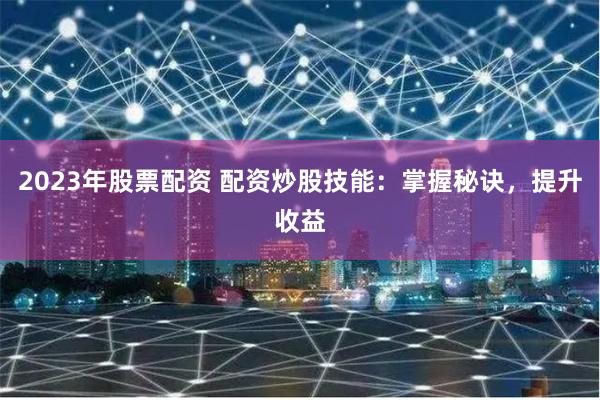 2023年股票配资 配资炒股技能：掌握秘诀，提升收益