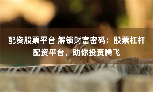 配资股票平台 解锁财富密码：股票杠杆配资平台，助你投资腾飞