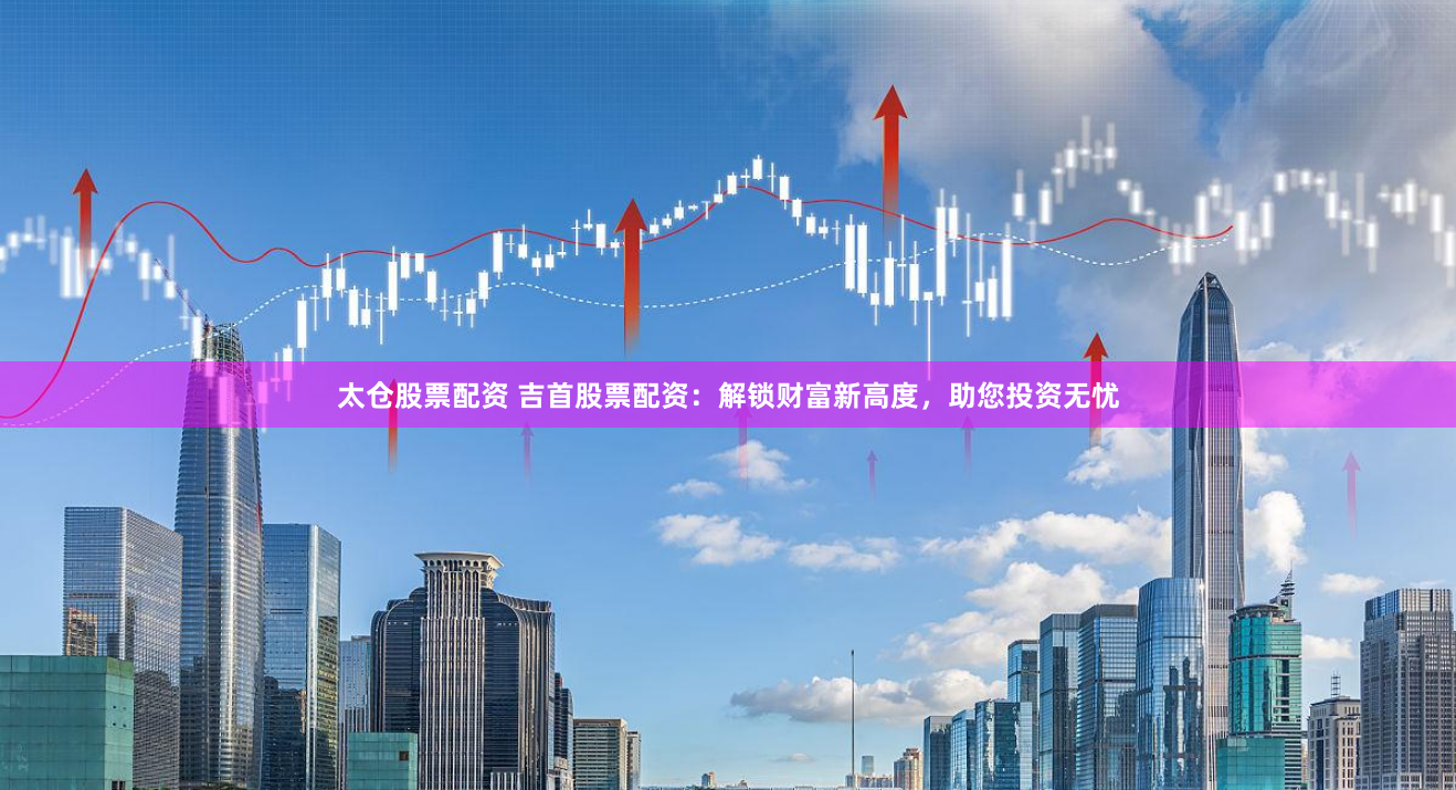 太仓股票配资 吉首股票配资：解锁财富新高度，助您投资无忧