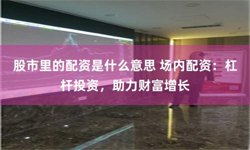 股市里的配资是什么意思 场内配资：杠杆投资，助力财富增长