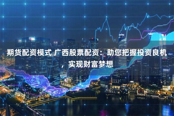 期货配资模式 广西股票配资：助您把握投资良机，实现财富梦想