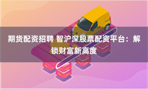 期货配资招聘 智沪深股票配资平台：解锁财富新高度
