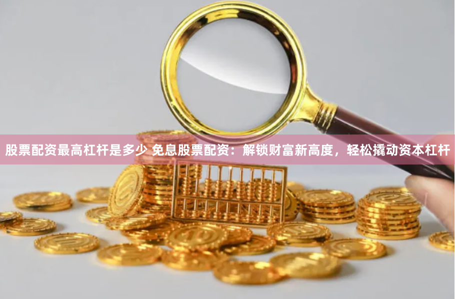 股票配资最高杠杆是多少 免息股票配资：解锁财富新高度，轻松撬动资本杠杆