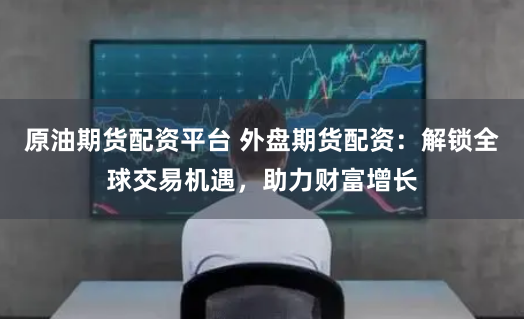 原油期货配资平台 外盘期货配资：解锁全球交易机遇，助力财富增长