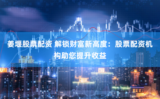 姜堰股票配资 解锁财富新高度：股票配资机构助您提升收益