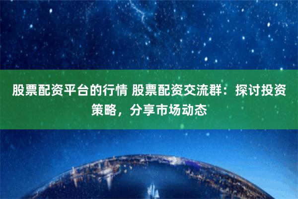 股票配资平台的行情 股票配资交流群：探讨投资策略，分享市场动态