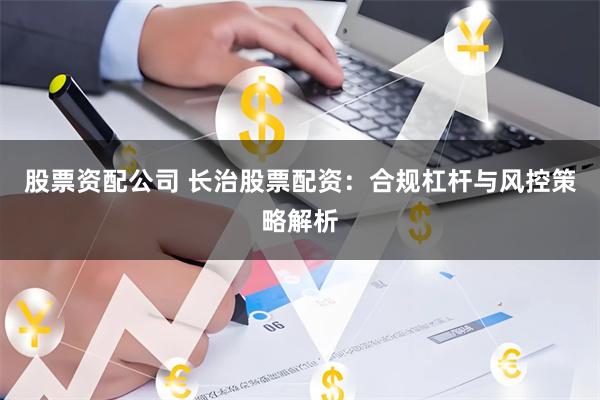 股票资配公司 长治股票配资：合规杠杆与风控策略解析