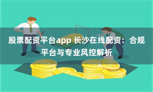 股票配资平台app 长沙在线配资：合规平台与专业风控解析