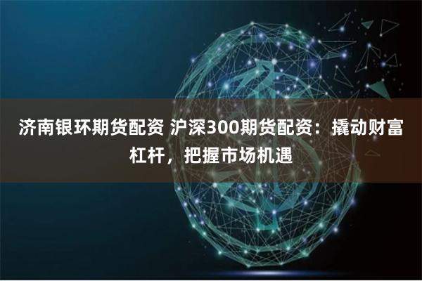 济南银环期货配资 沪深300期货配资：撬动财富杠杆，把握市场机遇